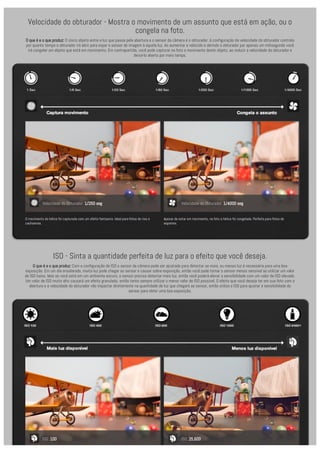 Velocidade do obturador - Mostra o movimento de um assunto que está em ação, ou o 
congela na foto. 
O que é e o que produz: O único objeto entre a luz que passa pela abertura e o sensor da câmera é o obturador. A configuração da velocidade do obturador controla 
por quanto tempo o obturador irá abrir para expor o sensor de imagem à aquela luz. Ao aumentar a velocido e abrindo o obturador por apenas um milisegundo você 
irá congelar um objeto que está em movimento. Em contrapartida, você pode capturar na foto o movimento deste objeto, ao reduzir a velocidade do obturador e 
deixá-lo aberto por mais tempo. 
ISO - Sinta a quantidade perfeita de luz para o efeito que você deseja. 
O que é e o que produz: Com a configuração de ISO o sensor da câmera pode ser ajustado para detectar se mais, ou menos luz é necessária para uma boa 
exposição. Em um dia ensolarado, muita luz pode chegar ao sensor e causar sobre-exposição, então você pode tornar o sensor menos sensível ao utilizar um valor 
de ISO baixo. Mas se você está em um ambiente escuro, o sensor precisa detectar mais luz, então você poderá elevar a sensibilidade com um valor de ISO elevado. 
Um valor de ISO muito alto causará um efeito granulado, então tente sempre utilizar o menor valor de ISO possível. O efeito que você deseja ter em sua foto com a 
abertura e a velocidade do obturador vão impactar diretamente na quantidade de luz que chegará ao sensor, então utilize o ISO para ajustar a sensibilidade do 
sensor para obter uma boa exposição. 
Velocidade do Obturador: 1/250 seg 
O movimento da hélice foi capturada com um efeito fantasma. Ideal para fotos de rios e 
cachoeiras. 
Velocidade do Obturador: 1/4000 seg 
Apesar de estar em movimento, na foto a hélice foi congelada. Perfeito para fotos de 
esportes. 
ISO: 100 ISO: 25,600 
 