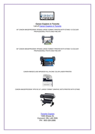 Canon Copiers in Toronto
List of Canon Copiers in Toronto
44" CANON IMAGEPROGRAF IPF8400 LARGE FORMAT PRINTER WITH STAND 12-COLOUR
PROFESSIONAL PHOTO AND FINE ART
60" CANON IMAGEPROGRAF IPF9400 LARGE FORMAT PRINTER WITH STAND 12-COLOUR
PROFESSIONAL PHOTO AND FINE ART
CANON IMAGECLASS MF628CW ALL-IN-ONE COLOR LASER PRINTER
CANON IMAGEPROGRAF IPF6100 24" LARGE FORMAT GRAPHIC ARTS PRINTER WITH STAND
Toronto Copiers
1300 Alness St,
Concord, ON, L4K 2W6
PH : 905-326-2886
 
