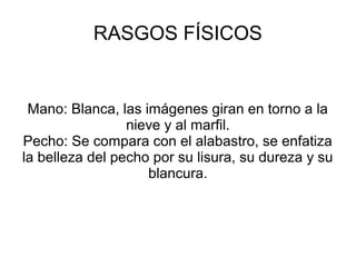 RASGOS FÍSICOS
Mano: Blanca, las imágenes giran en torno a la
nieve y al marfil.
Pecho: Se compara con el alabastro, se enfatiza
la belleza del pecho por su lisura, su dureza y su
blancura.
 