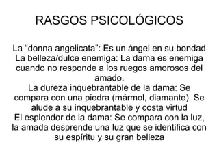 RASGOS PSICOLÓGICOS
La “donna angelicata”: Es un ángel en su bondad
La belleza/dulce enemiga: La dama es enemiga
cuando no responde a los ruegos amorosos del
amado.
La dureza inquebrantable de la dama: Se
compara con una piedra (mármol, diamante). Se
alude a su inquebrantable y costa virtud
El esplendor de la dama: Se compara con la luz,
la amada desprende una luz que se identifica con
su espíritu y su gran belleza
 