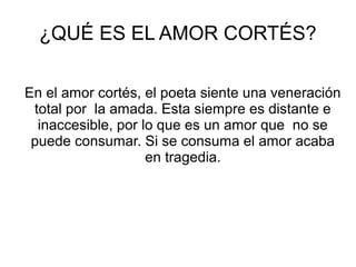 ¿QUÉ ES EL AMOR CORTÉS?
En el amor cortés, el poeta siente una veneración
total por la amada. Esta siempre es distante e
inaccesible, por lo que es un amor que no se
puede consumar. Si se consuma el amor acaba
en tragedia.
 