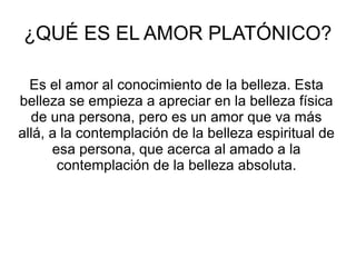 ¿QUÉ ES EL AMOR PLATÓNICO?
Es el amor al conocimiento de la belleza. Esta
belleza se empieza a apreciar en la belleza física
de una persona, pero es un amor que va más
allá, a la contemplación de la belleza espiritual de
esa persona, que acerca al amado a la
contemplación de la belleza absoluta.
 