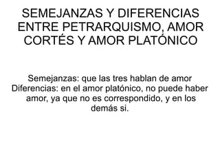 SEMEJANZAS Y DIFERENCIAS
ENTRE PETRARQUISMO, AMOR
CORTÉS Y AMOR PLATÓNICO
Semejanzas: que las tres hablan de amor
Diferencias: en el amor platónico, no puede haber
amor, ya que no es correspondido, y en los
demás si.
 