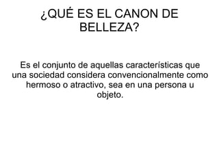 ¿QUÉ ES EL CANON DE
BELLEZA?
Es el conjunto de aquellas características que
una sociedad considera convencionalmente como
hermoso o atractivo, sea en una persona u
objeto.
 
