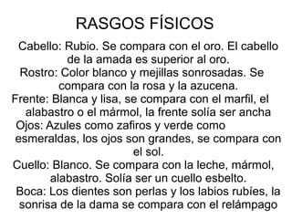 RASGOS FÍSICOS
Cabello: Rubio. Se compara con el oro. El cabello
de la amada es superior al oro.
Rostro: Color blanco y mejillas sonrosadas. Se
compara con la rosa y la azucena.
Frente: Blanca y lisa, se compara con el marfil, el
alabastro o el mármol, la frente solía ser ancha
Ojos: Azules como zafiros y verde como
esmeraldas, los ojos son grandes, se compara con
el sol.
Cuello: Blanco. Se compara con la leche, mármol,
alabastro. Solía ser un cuello esbelto.
Boca: Los dientes son perlas y los labios rubíes, la
sonrisa de la dama se compara con el relámpago
 
