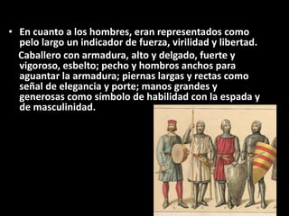 • En cuanto a los hombres, eran representados como
pelo largo un indicador de fuerza, virilidad y libertad.
Caballero con armadura, alto y delgado, fuerte y
vigoroso, esbelto; pecho y hombros anchos para
aguantar la armadura; piernas largas y rectas como
señal de elegancia y porte; manos grandes y
generosas como símbolo de habilidad con la espada y
de masculinidad.
 
