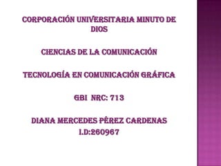 Corporación Universitaria Minuto de
               Dios

    Ciencias de la Comunicación

Tecnología en Comunicación Gráfica

           GBI NRC: 713

  Diana Mercedes Pérez Cardenas
            I.D:260967
 