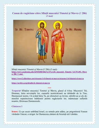 Canon de rugăciune către Sfinţii mucenici Timotei şi Mavra († 286)
(3 mai)
Sfinţii mucenici Timotei şi Mavra († 286) (3 mai):
https://www.academia.edu/42945408/Sfin%C5%A3ii_mucenici_Timotei_%C5%9Fi_Mavr
a_286_3_mai_
https://www2.slideshare.net/steaemy1/sf-timotei-si-mavra/steaemy1/sf-timotei-si-mavra
https://archive.org/details/sf.-timotei-si-mavra
***
Troparul Sfinţilor mucenici Timotei şi Mavra, glasul al 4-lea: Mucenicii Tăi,
Doamne, întru nevoinţele lor, cununile nestricăciunii au dobândit de la Tine,
Dumnezeul nostru. Că având tăria Ta, pe chinuitori au învins; zdrobit-au şi ale de-
monilor neputincioase îndrăzniri pentru rugăciunile lor, mântuieşte sufletele
noastre, Hristoase Dumnezeule.
Cântarea 1
Irmos: Ca pe uscat umblând Israel, cu urmele prin adânc, pe prigonitorul Faraon
văzându-l înecat, a strigat: lui Dumnezeu cântare de biruinţă să-I cântăm.
 