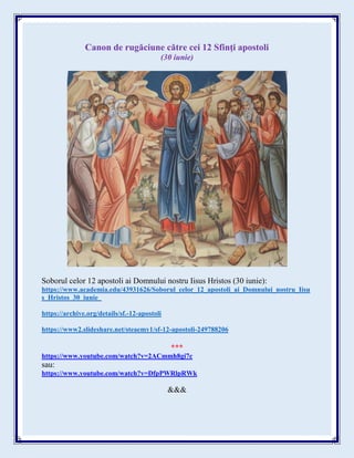 Canon de rugăciune către cei 12 Sfinţi apostoli
(30 iunie)
Soborul celor 12 apostoli ai Domnului nostru Iisus Hristos (30 iunie):
https://www.academia.edu/43931626/Soborul_celor_12_apostoli_ai_Domnului_nostru_Iisu
s_Hristos_30_iunie_
https://archive.org/details/sf.-12-apostoli
https://www2.slideshare.net/steaemy1/sf-12-apostoli-249788206
***
https://www.youtube.com/watch?v=2ACmmh8gi7c
sau:
https://www.youtube.com/watch?v=DfpPWRlpRWk
&&&
 