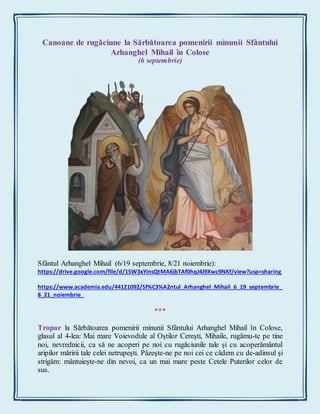 Canoane de rugăciune la Sărbătoarea pomenirii minunii Sfântului
Arhanghel Mihail în Colose
(6 septembrie)
Sfântul Arhanghel Mihail (6/19 septembrie, 8/21 noiembrie):
https://drive.google.com/file/d/15W3xYinsQtMA6jbTAf0hqJ4J9Xwc9NKf/view?usp=sharing
https://www.academia.edu/44121092/Sf%C3%A2ntul_Arhanghel_Mihail_6_19_septembrie_
8_21_noiembrie_
***
Tropar la Sărbătoarea pomenirii minunii Sfântului Arhanghel Mihail în Colose,
glasul al 4-lea: Mai mare Voievodule al Oştilor Cereşti, Mihaile, rugămu-te pe tine
noi, nevrednicii, ca să ne acoperi pe noi cu rugăciunile tale şi cu acoperământul
aripilor măririi tale celei netrupeşti. Păzeşte-ne pe noi cei ce cădem cu de-adinsul şi
strigăm: mântuieşte-ne din nevoi, ca un mai mare peste Cetele Puterilor celor de
sus.
 
