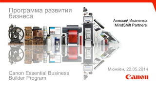 Программа развития
бизнеса
Алексей Иваненко
MindShift Partners
Canon Essential Business
Builder Program
Мюнхен, 22.05.2014
 
