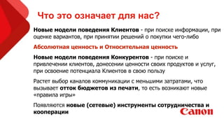 Что это означает для нас?!
Новые модели поведения Клиентов - при поиске информации, при
оценке вариантов, при принятии решений о покупки чего-либо
Абсолютная ценность и Относительная ценность
Новые модели поведения Конкурентов - при поиске и
привлечении клиентов, донесении ценности своих продуктов и услуг,
при освоение потенциала Клиентов в свою пользу
Растет выбор каналов коммуникации с меньшими затратами, что
вызывает отток бюджетов из печати, то есть возникают новые
«правила игры»
Появляются новые (сетевые) инструменты сотрудничества и
кооперации
 