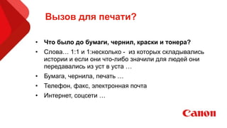 Вызов для печати?
• Что было до бумаги, чернил, краски и тонера?
• Слова… 1:1 и 1:несколько - из которых складывались
истории и если они что-либо значили для людей они
передавались из уст в уста …
• Бумага, чернила, печать …
• Телефон, факс, электронная почта
• Интернет, соцсети …
 