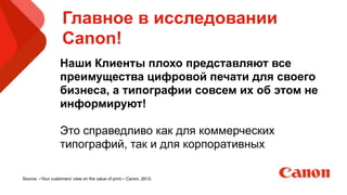 Главное в исследовании
Canon!
Наши Клиенты плохо представляют все
преимущества цифровой печати для своего
бизнеса, а типографии совсем их об этом не
информируют!
!
Это справедливо как для коммерческих
типографий, так и для корпоративных
!
Source: «Your customers’ view on the value of print.» Canon, 2012.
 