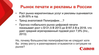 Рынок печати и рекламы в России
• Рост рынка маркетинговых услуг и рекламы оценивается
в 28-30% в год
• Тренд аналоговой Полиграфии….?
• Прогноз глобального рынка цифровой печати
показывает рост с $131,5 B 2013 до $187,5 B в 2018, что
дает средний агрегированный годовой рост 7,8% (Inc.,
2013)
!
Но, почему большинство полиграфистов не следуют хотя
бы этому росту и разочаровано отзываются о ситуации на
рынке?
 