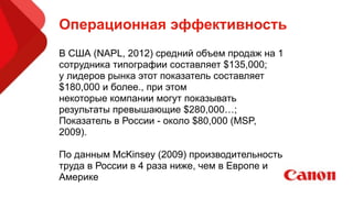 Операционная эффективность
В США (NAPL, 2012) средний объем продаж на 1
сотрудника типографии составляет $135,000;
у лидеров рынка этот показатель составляет
$180,000 и более., при этом
некоторые компании могут показывать
результаты превышающие $280,000…;
Показатель в России - около $80,000 (MSP,
2009).
!
По данным McKinsey (2009) производительность
труда в России в 4 раза ниже, чем в Европе и
Америке
 