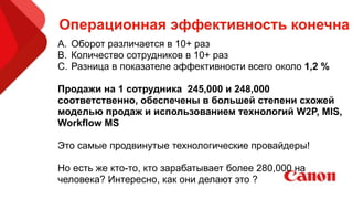 Операционная эффективность конечна
A. Оборот различается в 10+ раз
B. Количество сотрудников в 10+ раз
C. Разница в показателе эффективности всего около 1,2 %
!
Продажи на 1 сотрудника 245,000 и 248,000
соответственно, обеспечены в большей степени схожей
моделью продаж и использованием технологий W2P, MIS,
Workflow MS
!
Это самые продвинутые технологические провайдеры!
!
Но есть же кто-то, кто зарабатывает более 280,000 на
человека? Интересно, как они делают это ?
 