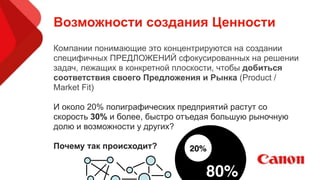 Возможности создания Ценности
Компании понимающие это концентрируются на создании
специфичных ПРЕДЛОЖЕНИЙ сфокусированных на решении
задач, лежащих в конкретной плоскости, чтобы добиться
соответствия своего Предложения и Рынка (Product /
Market Fit)
!
И около 20% полиграфических предприятий растут со
скорость 30% и более, быстро отъедая большую рыночную
долю и возможности у других?
!
Почему так происходит? 20%
80% U
 