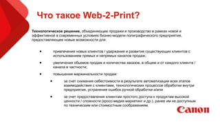 Что такое Web-2-Print?
Технологическое решение, объединяющее продажи и производство в рамках новой и
эффективной в современных условиях бизнес-модели полиграфического предприятия,
предоставляющее новые возможности для:
• привлечения новых клиентов / удержания и развития существующих клиентов с
использованием прямых и непрямых каналов продаж;
• увеличения обьемов продаж и количества заказов, в общем и от каждого клиента /
канала в частности;
• повышения маржинальности продаж:
• за счет снижения себестоимости в результате автоматизации всех этапов
взаимодействия с клиентами, технологических процессов обработки внутри
предприятия, устранения ошибок ручной обработки и/или
• за счет предоставления клиентам простого доступа к продуктам высокой
ценности / сложности (кросс-медия маркетинг и др.), ранее им не доступным
по техническим или стоимостным соображениям.
 