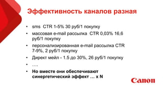 Эффективность каналов разная
• sms CTR 1-5% 30 руб/1 покупку
• массовая e-mail рассылка CTR 0,03% 16,6
руб/1 покупку
• персонализированная e-mail рассылка CTR
7-9%, 2 руб/1 покупку
• Директ мейл - 1.5 до 30%, 26 руб/1 покупку
• ….
• Но вместе они обеспечивают
синергетический эффект … х N
 