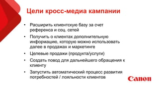 Цели кросс-медиа кампании
• Расширить клиентскую базу за счет
референса и соц. сетей
• Получить о клиентах дополнительную
информацию, которую можно использовать
далее в продажах и маркетинге
• Целевые продажи (продукта/услуги)
• Создать повод для дальнейшего обращения к
клиенту
• Запустить автоматический процесс развития
потребностей / лояльности клиентов
 