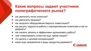 Какие вопросы задают участники
полиграфического рынка?
• как увеличить поток клиентов?
• как увеличить продажи?
• как загрузить оборудование (вернуть инвестиции)?
• как решить трудности работы с корпоративными клиентами и как их
удержать?
• как снизить затраты и эффективно организовать работу?
• чем стимулировать клиентов еще, кроме скидок?
• что делать с ценовой конкуренцией?
• какие еще направления и виды продуктов развивать? 
 