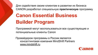 Провайдером программы в России является
консалтинговая компания MindShift Partners
www.mindshift.ru
Для содействия своим клиентам в развитии их бизнеса
CANON разработал специальную практическую программу
Canon Essential Business
Builder Program
Программой могут воспользоваться все существующие и
потенциальные клиенты Canon
 