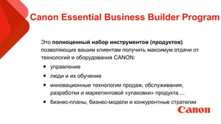 Canon Essential Business Builder Program
Это полноценный набор инструментов (продуктов)
позволяющих вашим клиентам получить максимум отдачи от
технологий и оборудования CANON:
• управление
• люди и их обучение
• инновационные технологии продаж, обслуживания,
разработки и маркетинговой «упаковки» продукта ...
• бизнес-планы, бизнес-модели и конкурентные стратегии
!
 