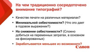 На чем традиционно сосредоточено
внимание типографий?
• Качестве печати на различных материалах?
• Минимальной себестоимости? (Что это дает
в годовом выражении?)
• На снижении себестоимости? (Сложно
добиться на переменных затратах, в основном
на фиксированных)
• Зарабатывается меньшее из возможного? 
 
