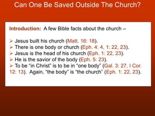 Can One Be Saved Outside The Church?
Introduction: A few Bible facts about the church –
 Jesus built his church (Matt. 16: 18).
 There is one body or church (Eph. 4: 4, 1: 22, 23).
 Jesus is the head of his church (Eph. 1: 22, 23).
 He is the savior of the body (Eph. 5: 23).
 To be “in Christ” is to be in “one body” (Gal. 3: 27, I Cor.
12: 13). Again, “the body” is “the church” (Eph. 1: 22, 23).
 