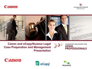 Canon and eCopy/Nuance Legal
       Case Preparation and Management
                            Presentation




Statements made in this document are the opinions of Canon U.S.A. Canon U.S.A. does not provide legal or regulatory advice concerning customers' compliance with specific laws including, without limitation, Sarbanes Oxley,
HIPAA, GLBA, Check 21, USA Patriot Act or federal and state privacy laws. Customers should always consult with qualified counsel to determine if they are in compliance with all applicable laws.
 