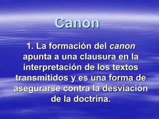 Canon 
1. La formación del canon 
apunta a una clausura en la 
interpretación de los textos 
transmitidos y es una forma de 
asegurarse contra la desviación 
de la doctrina. 
 