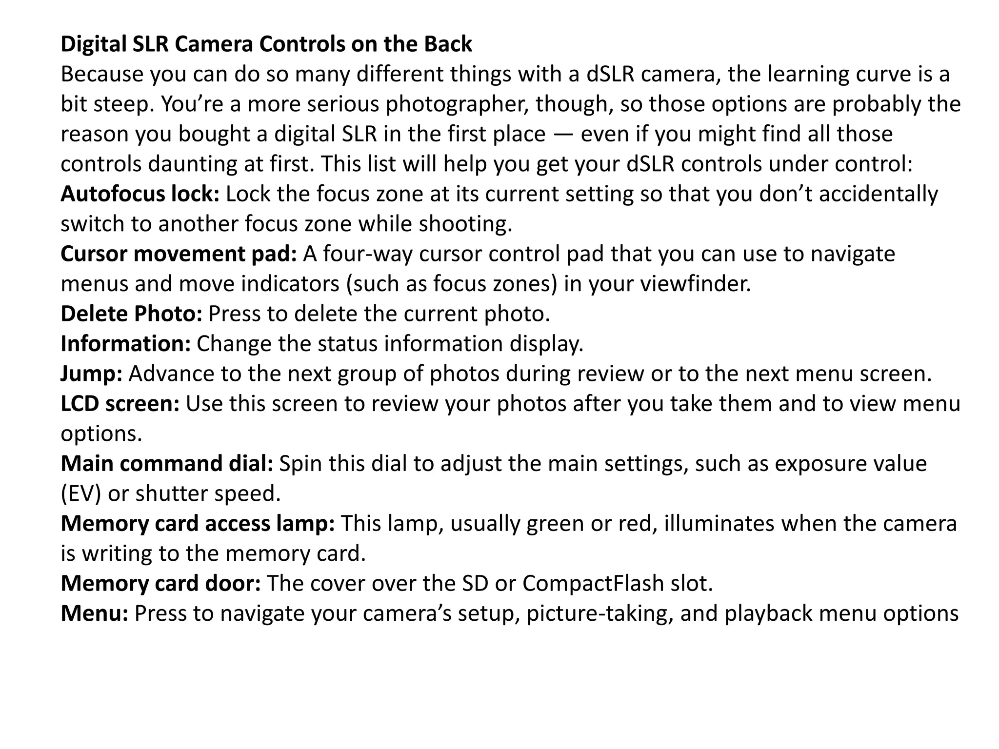 Digital SLR Camera Controls on the Back
Because you can do so many different things with a dSLR camera, the learning curve is a
bit steep. You’re a more serious photographer, though, so those options are probably the
reason you bought a digital SLR in the first place — even if you might find all those
controls daunting at first. This list will help you get your dSLR controls under control:
Autofocus lock: Lock the focus zone at its current setting so that you don’t accidentally
switch to another focus zone while shooting.
Cursor movement pad: A four-way cursor control pad that you can use to navigate
menus and move indicators (such as focus zones) in your viewfinder.
Delete Photo: Press to delete the current photo.
Information: Change the status information display.
Jump: Advance to the next group of photos during review or to the next menu screen.
LCD screen: Use this screen to review your photos after you take them and to view menu
options.
Main command dial: Spin this dial to adjust the main settings, such as exposure value
(EV) or shutter speed.
Memory card access lamp: This lamp, usually green or red, illuminates when the camera
is writing to the memory card.
Memory card door: The cover over the SD or CompactFlash slot.
Menu: Press to navigate your camera’s setup, picture-taking, and playback menu options
 
