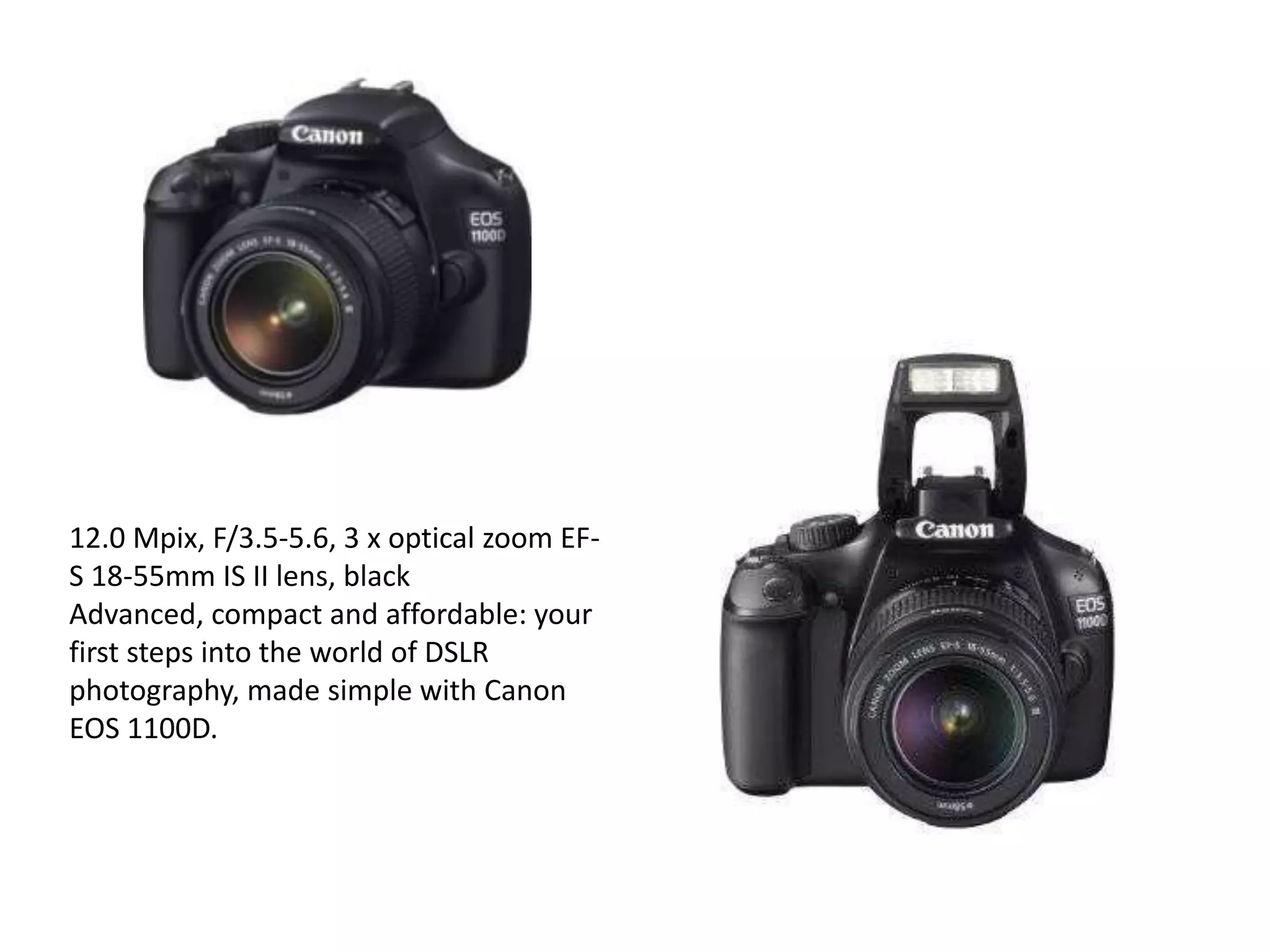 12.0 Mpix, F/3.5-5.6, 3 x optical zoom EF-
S 18-55mm IS II lens, black
Advanced, compact and affordable: your
first steps into the world of DSLR
photography, made simple with Canon
EOS 1100D.
 