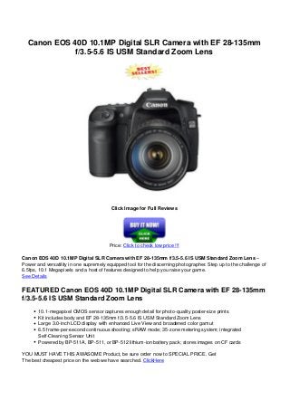 Canon EOS 40D 10.1MP Digital SLR Camera with EF 28-135mm
f/3.5-5.6 IS USM Standard Zoom Lens
Click Image for Full Reviews
Price: Click to check low price !!!
Canon EOS 40D 10.1MP Digital SLR Camera with EF 28-135mm f/3.5-5.6 IS USM Standard Zoom Lens –
Power and versatility in one supremely equipped tool for the discerning photographer. Step up to the challenge of
6.5fps, 10.1 Megapixels and a host of features designed to help you raise your game.
See Details
FEATURED Canon EOS 40D 10.1MP Digital SLR Camera with EF 28-135mm
f/3.5-5.6 IS USM Standard Zoom Lens
10.1-megapixel CMOS sensor captures enough detail for photo-quality poster-size prints
Kit includes body and EF 28-135mm f/3.5-5.6 IS USM Standard Zoom Lens
Large 3.0-inch LCD display with enhanced Live View and broadened color gamut
6.5 frame-per-second continuous shooting; sRAW mode; 35-zone metering system; integrated
Self-Cleaning Sensor Unit
Powered by BP-511A, BP-511, or BP-512 lithium-ion battery pack; stores images on CF cards
YOU MUST HAVE THIS AWASOME Product, be sure order now to SPECIAL PRICE. Get
The best cheapest price on the web we have searched. ClickHere
 