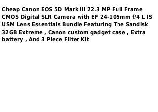 Cheap Canon EOS 5D Mark III 22.3 MP Full Frame
CMOS Digital SLR Camera with EF 24-105mm f/4 L IS
USM Lens Essentials Bundle Featuring The Sandisk
32GB Extreme , Canon custom gadget case , Extra
battery , And 3 Piece Filter Kit
 