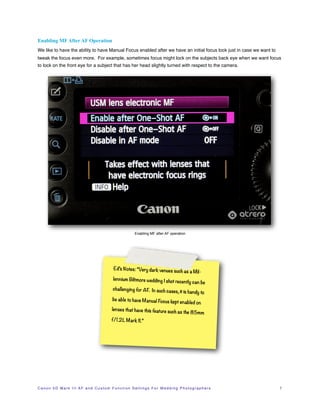 Enabling MF After AF Operation
We like to have the ability to have Manual Focus enabled after we have an initial focus lock just in case we want to
tweak the focus even more. For example, sometimes focus might lock on the subjects back eye when we want focus
to lock on the front eye for a subject that has her head slightly turned with respect to the camera.




                                                                       Enabling MF after AF operation




                                                       Ed’s Notes: “Very dark venues
                                                                                                    such as a Mil-
                                                       lennium Biltmore wedding I sho
                                                                                     t recently can be
                                                       challenging for AF. In such cas
                                                                                      es, it is handy to
                                                       be able to have Manual Focus kep
                                                                                       t enabled on
                                                      lenses that have this feature suc
                                                                                        h as               the 85mm
                                                      f/1.2L Mark II.”




C a n o n 5 D M a r k I I I A F a n d C u s t o m F u n c t i o n S e t t i n g s F o r W e d d i n g P h o t o g r a p h e r s!   7
 