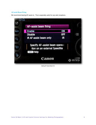 AF-assist Beam Firing
We recommend leaving AF assist on. This is especially useful for very dark receptions.




                                                                         Setting AF-Assist Beam On




C a n o n 5 D M a r k I I I A F a n d C u s t o m F u n c t i o n S e t t i n g s F o r W e d d i n g P h o t o g r a p h e r s!   8
 