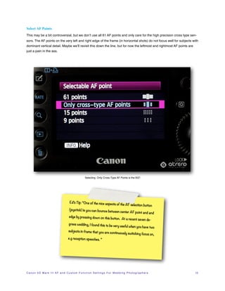 Select AF Points
This may be a bit controversial, but we don’t use all 61 AF points and only care for the high precision cross type sen-
sors. The AF points on the very left and right edge of the frame (in horizontal shots) do not focus well for subjects with
dominant vertical detail. Maybe we’ll revisit this down the line, but for now the leftmost and rightmost AF points are
just a pain in the ass.




                                                             Selecting Only Cross-Type AF Points is the BIZ!




                                             Ed’s Tip: “One of the nice aspects
                                                                                              of the AF selection button
                                            (joystick) is you can bounce betw
                                                                             een                  center AF point and and
                                            edge by pressing down on this
                                                                          button. At a recent seven de-
                                            grees wedding, I found this to be
                                                                              very
                                                                                 useful when you have two
                                           subjects in frame that you are con
                                                                             tinuously switching focus on,
                                           e.g reception speeches. ”




C a n o n 5 D M a r k I I I A F a n d C u s t o m F u n c t i o n S e t t i n g s F o r W e d d i n g P h o t o g r a p h e r s!   12
 