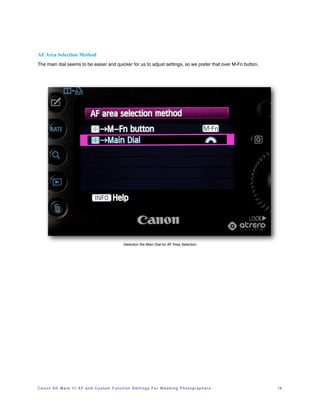 AF Area Selection Method
The main dial seems to be easier and quicker for us to adjust settings, so we prefer that over M-Fn button.




                                                               Selection the Main Dial for AF Area Selection




C a n o n 5 D M a r k I I I A F a n d C u s t o m F u n c t i o n S e t t i n g s F o r W e d d i n g P h o t o g r a p h e r s!   14
 