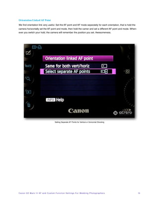Orientation Linked AF Point
We ﬁnd orientation link very useful. Set the AF point and AF mode separately for each orientation, that is hold the
camera horizontally set the AF point and mode, then hold the camer and set a different AF point and mode. When-
ever you switch your hold, the camera will remember the position you set. Awesomeness.




                                                     Setting Separate AF Points for Vertical or Horizontal Shooting




C a n o n 5 D M a r k I I I A F a n d C u s t o m F u n c t i o n S e t t i n g s F o r W e d d i n g P h o t o g r a p h e r s!   15
 