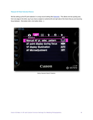 Manual AF Point Selection Pattern


We like setting up the AF point selection in a wrap around setting (like Asteroids). This allows one two quickly jump
from one edge to the other, say if you have a subject on extreme left and right side of the frame that you are bouncing
focus between. One button click > ten button clicks. :-)




                                                                   Setting “Asteroids” Mode AF Selection.




C a n o n 5 D M a r k I I I A F a n d C u s t o m F u n c t i o n S e t t i n g s F o r W e d d i n g P h o t o g r a p h e r s!   16
 