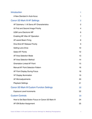 Introduction!                                                                    1

    A New Standard in Auto-focus!                                                1

Canon 5D Mark III AF Settings!                                                   2

    AF Submenu 1: AI Servo AF Characteristics!                                   2

    AI First and Second Image Priority !                                         4

    USM Lens Electronic MF!                                                      6

    Enabling MF After AF Operation!                                              7

    AF-assist Beam Firing!                                                       8

    One-Shot AF Release Priority!                                                9

    Setting Lens Drive!                                                         10

    Select AF Points!                                                           12

    AF Area Selection Mode!                                                     13

    AF Area Selection Method!                                                   14

    Orientation Linked AF Point!                                                15

    Manual AF Point Selection Pattern!                                          16

    AF Point Display During Focus!                                              18

    VF Display Illumination!                                                    19

    AF Microadjustments!                                                        20

    Playback Settings!                                                          21

Canon 5D Mark III Custom Function Settings!                                     22

    Exposure Level Increments!                                                  22

Custom Controls!                                                                23

    How to Set Back Button Focus on Canon 5D Mark III!                          24

    AF-ON Button Assignment!                                                    25



Canon 5D Mark III AF and Custom Function Settings For Wedding Photographers !    ii
 