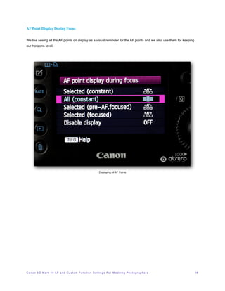 AF Point Display During Focus


We like seeing all the AF points on display as a visual reminder for the AF points and we also use them for keeping
our horizons level.




                                                                            Displaying All AF Points




C a n o n 5 D M a r k I I I A F a n d C u s t o m F u n c t i o n S e t t i n g s F o r W e d d i n g P h o t o g r a p h e r s!   18
 