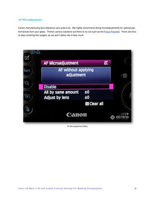 AF Microadjustments


Canon manufacturing lens tolerance vary quite a bit. We highly recommend doing microadjustments for optimal per-
formances from your glass. There’s various solutions out there to try out such as the Focus Pyramid. There are tons
of sites covering this subject, so we won’t delve into it here much.




                                                                          AF Microadjustment Menu




C a n o n 5 D M a r k I I I A F a n d C u s t o m F u n c t i o n S e t t i n g s F o r W e d d i n g P h o t o g r a p h e r s!   20
 