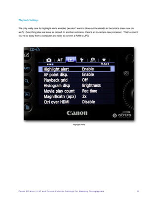 Playback Settings


We only really care for highlight alerts enabled (we don’t want to blow out the detail’s in the bride’s dress now do
we?). Everything else we leave as default. In another submenu, there’s an in-camera raw processor. That’s a cool if
you’re far away from a computer and need to convert a RAW to JPG.




                                                                                 Highlight Alerts




C a n o n 5 D M a r k I I I A F a n d C u s t o m F u n c t i o n S e t t i n g s F o r W e d d i n g P h o t o g r a p h e r s!   21
 
