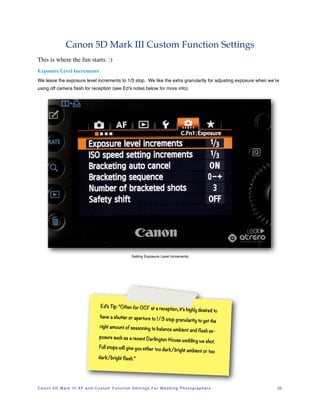 Canon 5D Mark III Custom Function Settings
This is where the fun starts. :)
Exposure Level Increments
We leave the exposure level increments to 1/3 stop. We like the extra granularity for adjusting exposure when we’re
using off camera ﬂash for reception (see Ed’s notes below for more info).




                                                                     Setting Exposure Level Increments




                                              Ed’s Tip: “Often for OCF at a rece
                                                                                               ption, it’s highly desired to
                                              have a shutter or aperture to 1/3
                                                                                              stop granularity to get the
                                             right amount of seasoning to bala
                                                                               nce                 ambient and flash ex-
                                             posure such as a recent Darling
                                                                            ton                 House wedding we shot.
                                             Full stops will give you either too
                                                                                           dark/bright ambient or too
                                            dark/bright flash.”




C a n o n 5 D M a r k I I I A F a n d C u s t o m F u n c t i o n S e t t i n g s F o r W e d d i n g P h o t o g r a p h e r s!   22
 