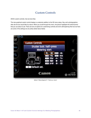 Custom Controls

Ahhhh custom controls, how we love thee.

The new graphical custom control display is a welcome addition to the 5D menu setup. Hey, we’re photographers
after all and are visual folks by nature. When you scroll through this menu, the picture highlights the button/control
that you are about to set. There are tons of options for customizing controls and we’re still exploring them all, but here
are some of the settings we are pretty stoked about below.




                                                            Mother F*#&ing Diagrams?!? Thank you, Canon!




C a n o n 5 D M a r k I I I A F a n d C u s t o m F u n c t i o n S e t t i n g s F o r W e d d i n g P h o t o g r a p h e r s!   23
 