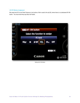 AF-ON Button Assignment
We swap the AF On and Flash Exposure Lock buttons. We’re used to the old 5D, where there is no dedicated AF-ON
button. You know what they say about old habits.




                                                                          Setting the AF-ON Button




C a n o n 5 D M a r k I I I A F a n d C u s t o m F u n c t i o n S e t t i n g s F o r W e d d i n g P h o t o g r a p h e r s!   25
 