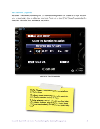 AE Lock Button Assignment
We use the * button for AF and metering start. Our preferred shooting method is to have AF set to single shot, then
when we shoot we pre-focus on subject and recompose. This is way we shoot 90% of the day. Processional and re-
cessional is the one few times where we set use AI Servo.




                                                                  Setting the AE Lock Button Assignment




                                           Ed’s Tip: “There are a couple adv
                                                                            antages for separating focus
                                           and shutter release.

                                          1) One doesn’t have to focus reco
                                                                              mpose every time when a sub-
                                          ject is placed in an extreme cor
                                                                           ner of the frame.
                                         2) Another advantage is one doe
                                                                             s not need to have focus locked
                                         before releasing the shutter. We
                                                                            prefer having a moment slightly
                                         out of focus rather than having
                                                                           missed the moment that is in sha
                                         focus.”                                                            rp




C a n o n 5 D M a r k I I I A F a n d C u s t o m F u n c t i o n S e t t i n g s F o r W e d d i n g P h o t o g r a p h e r s!   26
 